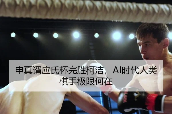 申真谞应氏杯完胜柯洁，AI时代人类棋手极限何在