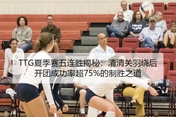 TTG夏季赛五连胜揭秘：清清关羽绕后开团成功率超75%的制胜之道