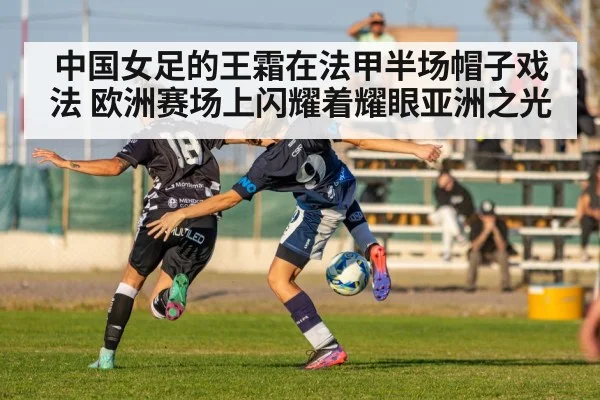 中国女足的王霜在法甲半场帽子戏法 欧洲赛场上闪耀着耀眼亚洲之光