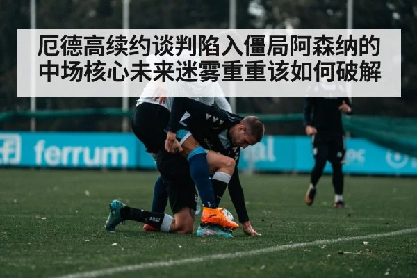 厄德高续约谈判陷入僵局阿森纳的中场核心未来迷雾重重该如何破解