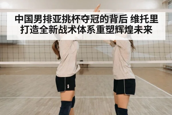 中国男排亚挑杯夺冠的背后 维托里打造全新战术体系重塑辉煌未来